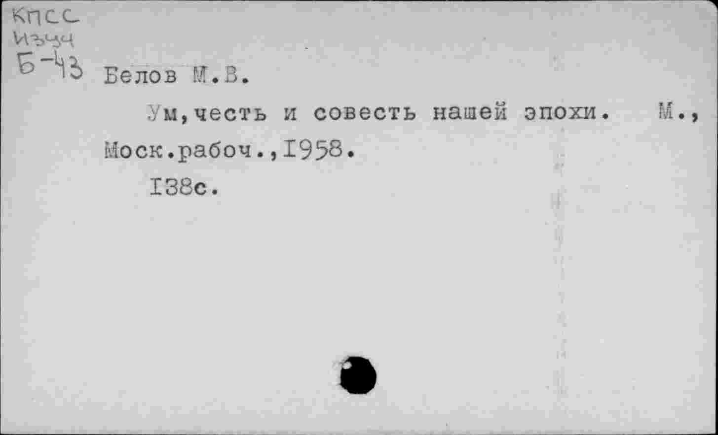 ﻿КПСС
Белов И.В.
Уи,честь и совесть нашей эпохи.
Иоск.рабоч.,1958»
138с.